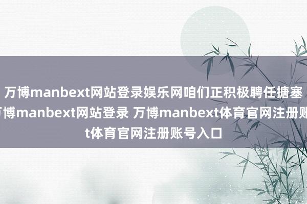 万博manbext网站登录娱乐网咱们正积极聘任搪塞步伐-万博manbext网站登录 万博manbext体育官网注册账号入口