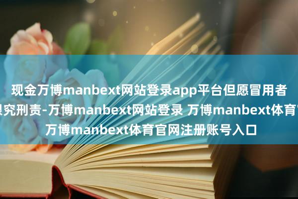 现金万博manbext网站登录app平台但愿冒用者和作秀者约略被根究刑责-万博manbext网站登录 万博manbext体育官网注册账号入口