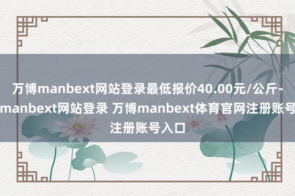 万博manbext网站登录最低报价40.00元/公斤-万博manbext网站登录 万博manbext体育官网注册账号入口