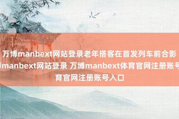万博manbext网站登录老年搭客在首发列车前合影-万博manbext网站登录 万博manbext体育官网注册账号入口