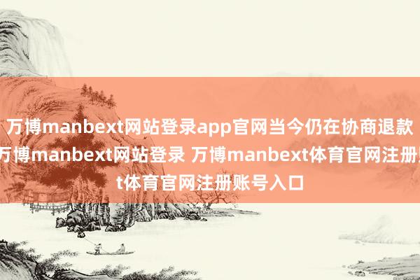万博manbext网站登录app官网当今仍在协商退款金额中-万博manbext网站登录 万博manbext体育官网注册账号入口