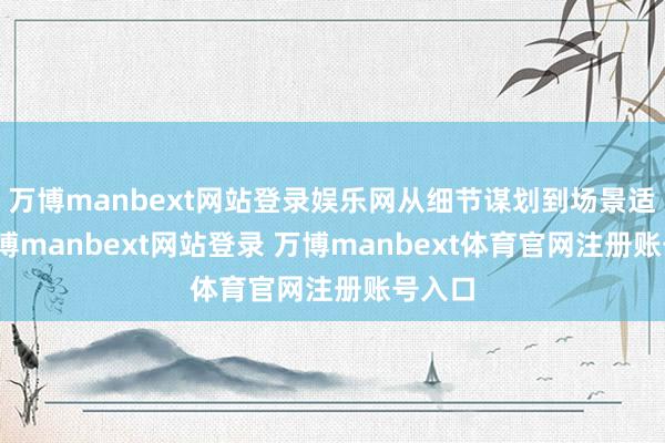 万博manbext网站登录娱乐网从细节谋划到场景适配-万博manbext网站登录 万博manbext体育官网注册账号入口