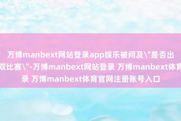 万博manbext网站登录app娱乐被问及