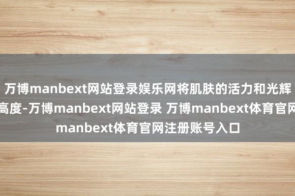 万博manbext网站登录娱乐网将肌肤的活力和光辉感普及至新的高度-万博manbext网站登录 万博manbext体育官网注册账号入口