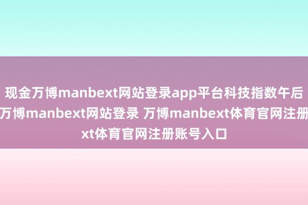 现金万博manbext网站登录app平台科技指数午后跌逾1%-万博manbext网站登录 万博manbext体育官网注册账号入口