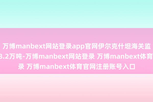 万博manbext网站登录app官网伊尔克什坦海关监管收支口货运量98.2万吨-万博manbext网站登录 万博manbext体育官网注册账号入口