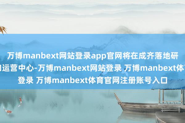 万博manbext网站登录app官网将在成齐落地研发中心、制造中心和运营中心-万博manbext网站登录 万博manbext体育官网注册账号入口