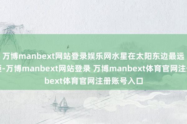 万博manbext网站登录娱乐网水星在太阳东边最远时为东大距-万博manbext网站登录 万博manbext体育官网注册账号入口