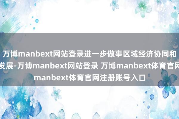 万博manbext网站登录进一步做事区域经济协同和文旅阛阓蕃昌发展-万博manbext网站登录 万博manbext体育官网注册账号入口