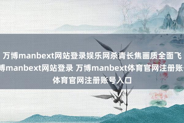 万博manbext网站登录娱乐网杀青长焦画质全面飞跃-万博manbext网站登录 万博manbext体育官网注册账号入口