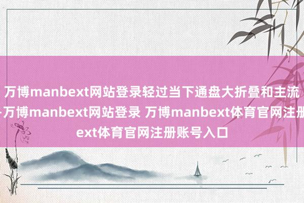 万博manbext网站登录轻过当下通盘大折叠和主流直板旗舰-万博manbext网站登录 万博manbext体育官网注册账号入口