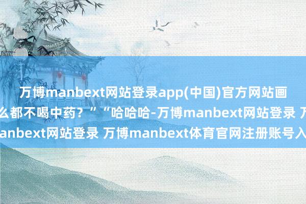 万博manbext网站登录app(中国)官方网站画得太顺眼了！”“为什么都不喝中药？”“哈哈哈-万博manbext网站登录 万博manbext体育官网注册账号入口