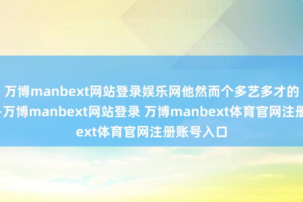 万博manbext网站登录娱乐网他然而个多艺多才的东说念主-万博manbext网站登录 万博manbext体育官网注册账号入口