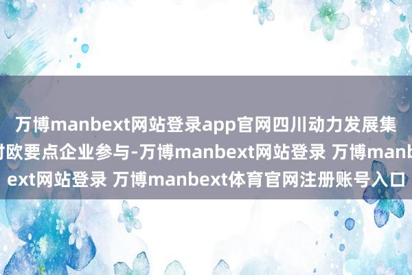 万博manbext网站登录app官网四川动力发展集团、五粮液等超40家对欧要点企业参与-万博manbext网站登录 万博manbext体育官网注册账号入口