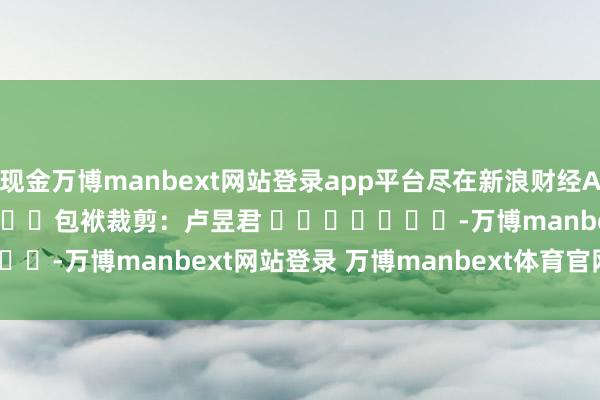 现金万博manbext网站登录app平台尽在新浪财经APP            						包袱裁剪：卢昱君 							-万博manbext网站登录 万博manbext体育官网注册账号入口