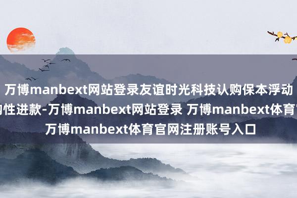万博manbext网站登录友谊时光科技认购保本浮动收益型禁闭式结构性进款-万博manbext网站登录 万博manbext体育官网注册账号入口
