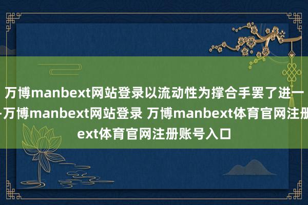 万博manbext网站登录以流动性为撑合手罢了进一步的高潮-万博manbext网站登录 万博manbext体育官网注册账号入口