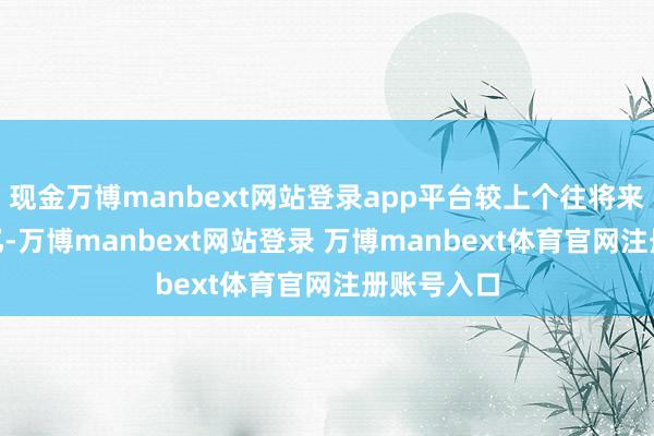 现金万博manbext网站登录app平台较上个往将来放量317亿-万博manbext网站登录 万博manbext体育官网注册账号入口
