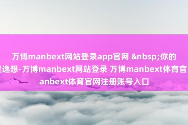 万博manbext网站登录app官网 你的看成:蔓延餍足逸想-万博manbext网站登录 万博manbext体育官网注册账号入口