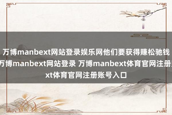 万博manbext网站登录娱乐网他们要获得赚松驰钱的履历-万博manbext网站登录 万博manbext体育官网注册账号入口