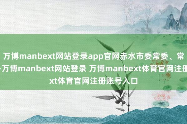 万博manbext网站登录app官网赤水市委常委、常务副市长-万博manbext网站登录 万博manbext体育官网注册账号入口