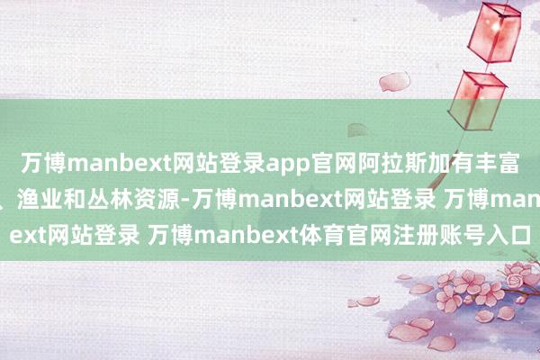 万博manbext网站登录app官网阿拉斯加有丰富的石油、自然气、矿产、渔业和丛林资源-万博manbext网站登录 万博manbext体育官网注册账号入口