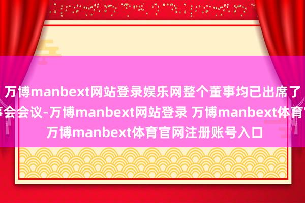 万博manbext网站登录娱乐网整个董事均已出席了审议本证据的董事会会议-万博manbext网站登录 万博manbext体育官网注册账号入口