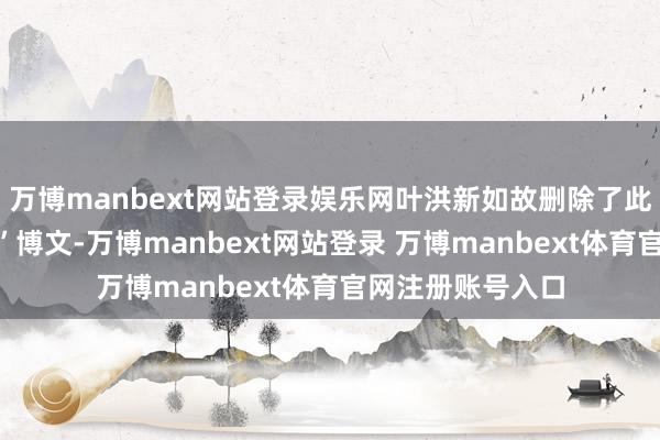 万博manbext网站登录娱乐网叶洪新如故删除了此前发布的“互怼”博文-万博manbext网站登录 万博manbext体育官网注册账号入口