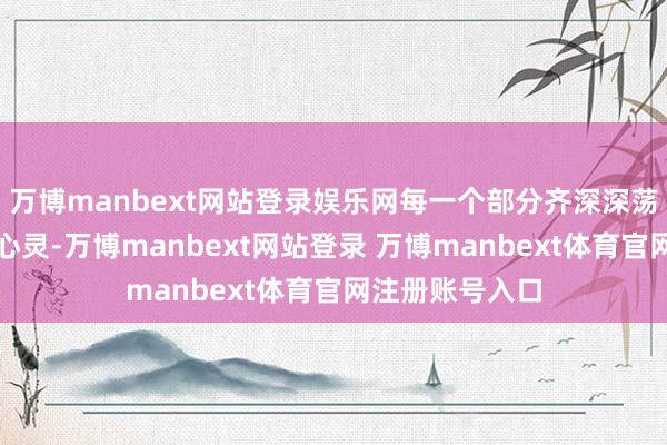 万博manbext网站登录娱乐网每一个部分齐深深荡漾着不雅众的心灵-万博manbext网站登录 万博manbext体育官网注册账号入口