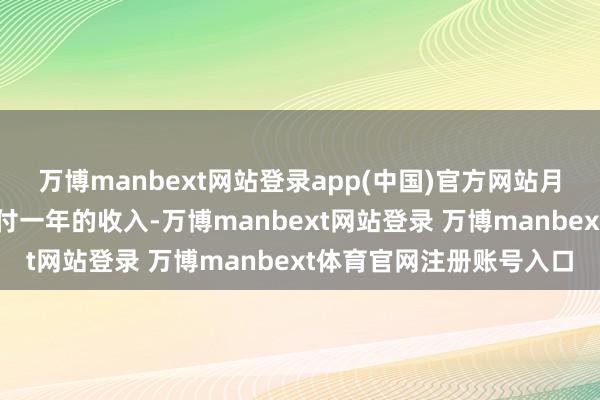 万博manbext网站登录app(中国)官方网站月租就足以让庸碌家庭支付一年的收入-万博manbext网站登录 万博manbext体育官网注册账号入口