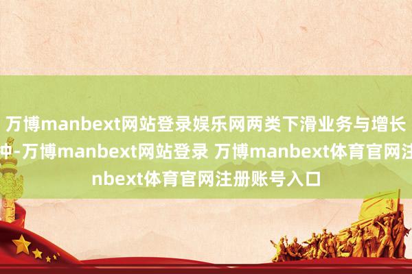 万博manbext网站登录娱乐网两类下滑业务与增长业务变成对冲-万博manbext网站登录 万博manbext体育官网注册账号入口