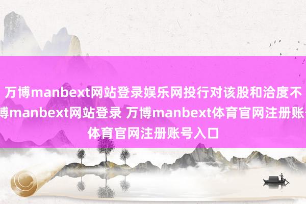 万博manbext网站登录娱乐网投行对该股和洽度不高-万博manbext网站登录 万博manbext体育官网注册账号入口