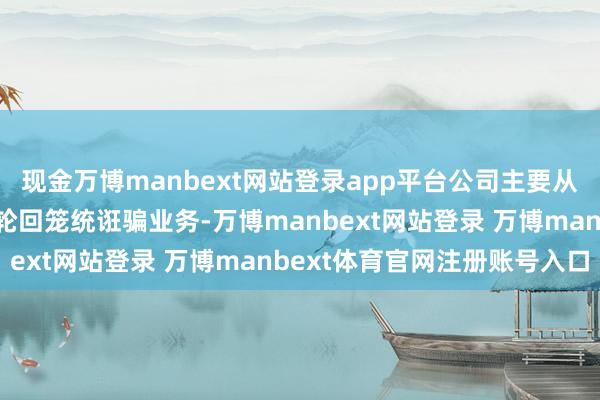 现金万博manbext网站登录app平台公司主要从事有色金属选用及资源轮回笼统诳骗业务-万博manbext网站登录 万博manbext体育官网注册账号入口