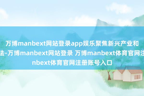 万博manbext网站登录app娱乐聚焦新兴产业和改日产业看法-万博manbext网站登录 万博manbext体育官网注册账号入口