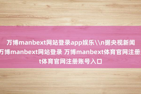 万博manbext网站登录app娱乐\n据央视新闻报说念-万博manbext网站登录 万博manbext体育官网注册账号入口
