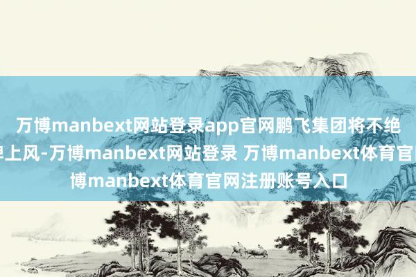 万博manbext网站登录app官网鹏飞集团将不绝依托区位与品牌上风-万博manbext网站登录 万博manbext体育官网注册账号入口