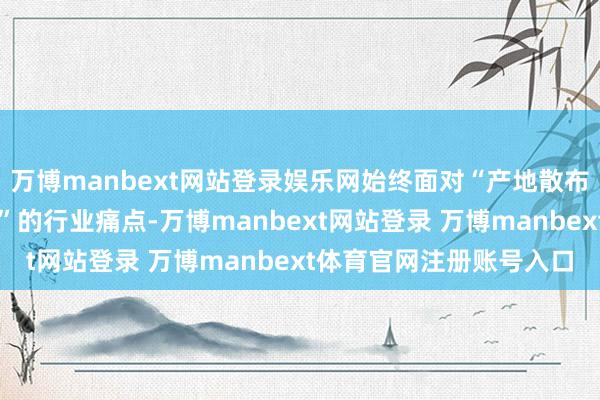 万博manbext网站登录娱乐网始终面对“产地散布、尺度不一、价钱不稳”的行业痛点-万博manbext网站登录 万博manbext体育官网注册账号入口