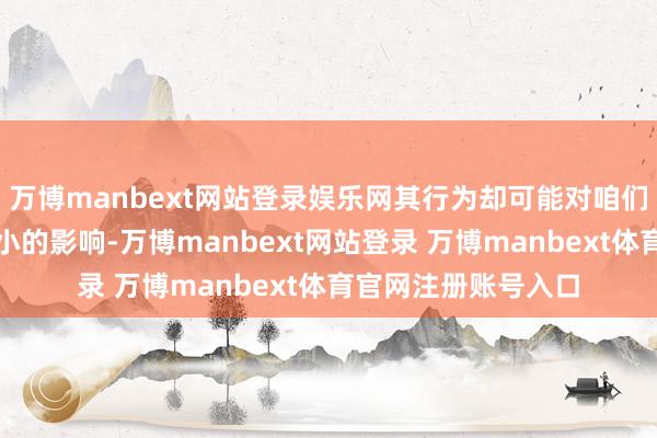 万博manbext网站登录娱乐网其行为却可能对咱们的居住环境变成不小的影响-万博manbext网站登录 万博manbext体育官网注册账号入口
