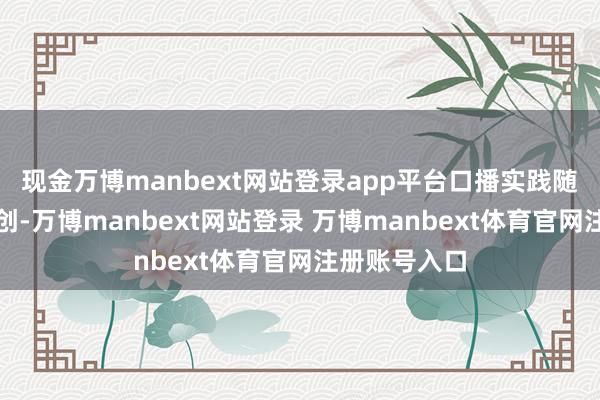 现金万博manbext网站登录app平台口播实践随之被野蛮二创-万博manbext网站登录 万博manbext体育官网注册账号入口