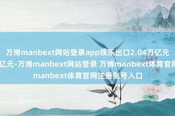万博manbext网站登录app娱乐出口2.04万亿元；入口1.32万亿元-万博manbext网站登录 万博manbext体育官网注册账号入口